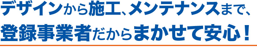 デザインから施工、メンテナンスまで、登録事業者だからまかせて安心！