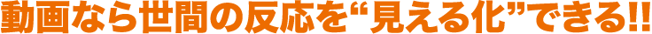 動画なら世間の反応を“見える化”できる!!